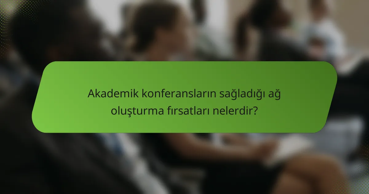 Akademik konferansların sağladığı ağ oluşturma fırsatları nelerdir?